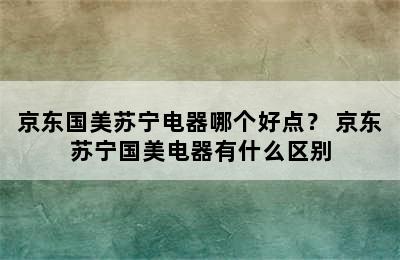 京东国美苏宁电器哪个好点？ 京东苏宁国美电器有什么区别